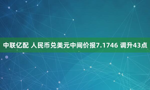 中联亿配 人民币兑美元中间价报7.1746 调升43点