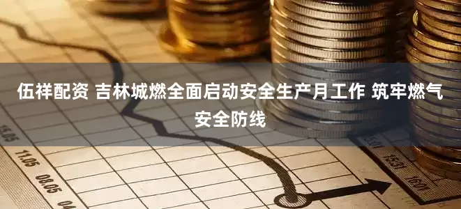 伍祥配资 吉林城燃全面启动安全生产月工作 筑牢燃气安全防线