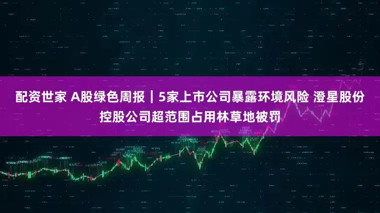 配资世家 A股绿色周报｜5家上市公司暴露环境风险 澄星股份控股公司超范围占用林草地被罚