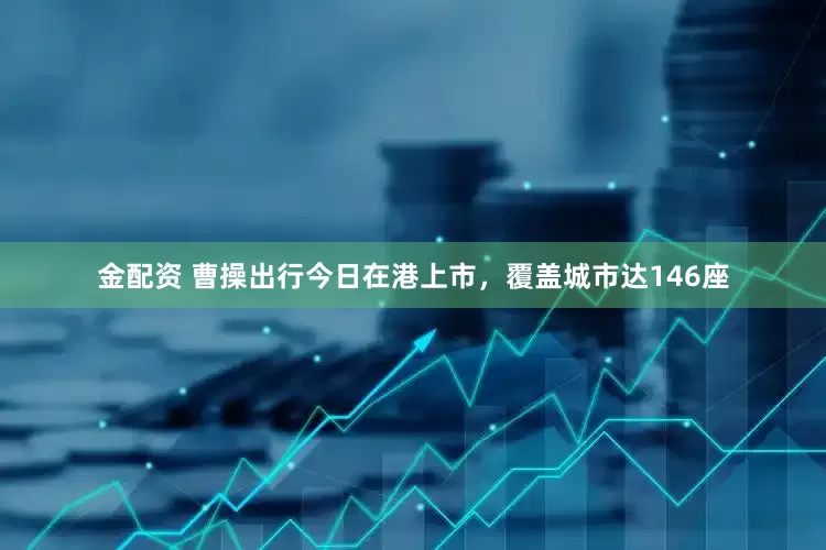 金配资 曹操出行今日在港上市，覆盖城市达146座