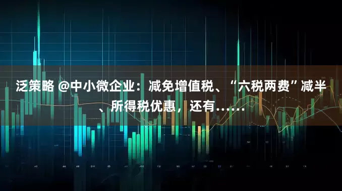 泛策略 @中小微企业：减免增值税、“六税两费”减半、所得税优惠，还有……