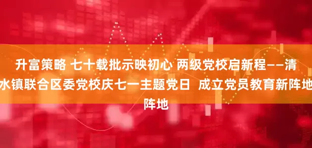 升富策略 七十载批示映初心 两级党校启新程——清水镇联合区委党校庆七一主题党日  成立党员教育新阵地