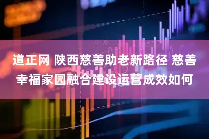 道正网 陕西慈善助老新路径 慈善幸福家园融合建设运营成效如何
