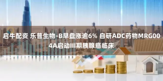 启牛配资 乐普生物-B早盘涨逾6% 自研ADC药物MRG004A启动III期胰腺癌临床