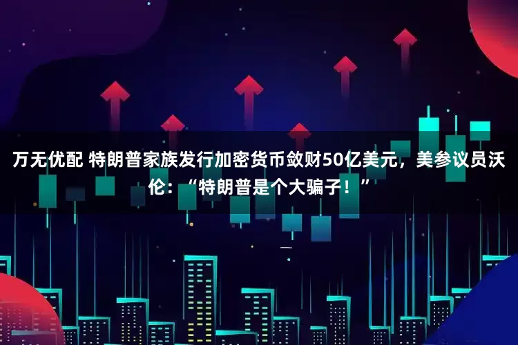 万无优配 特朗普家族发行加密货币敛财50亿美元，美参议员沃伦：“特朗普是个大骗子！”