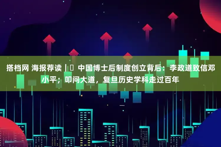 搭档网 海报荐读｜​中国博士后制度创立背后：李政道致信邓小平；叩问大道，复旦历史学科走过百年