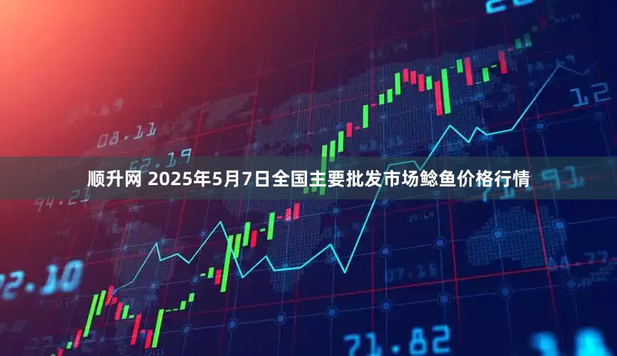顺升网 2025年5月7日全国主要批发市场鲶鱼价格行情