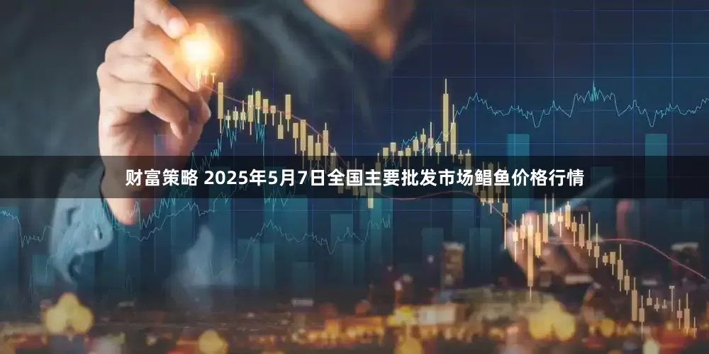 财富策略 2025年5月7日全国主要批发市场鲳鱼价格行情