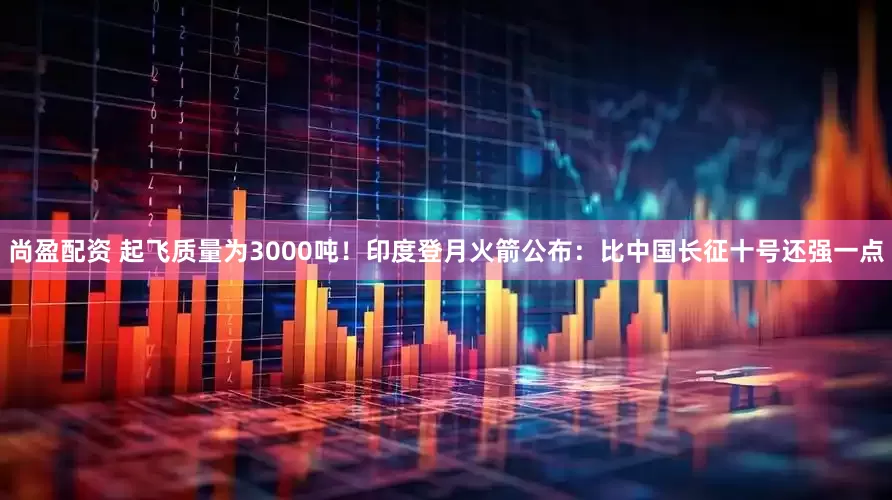 尚盈配资 起飞质量为3000吨！印度登月火箭公布：比中国长征十号还强一点