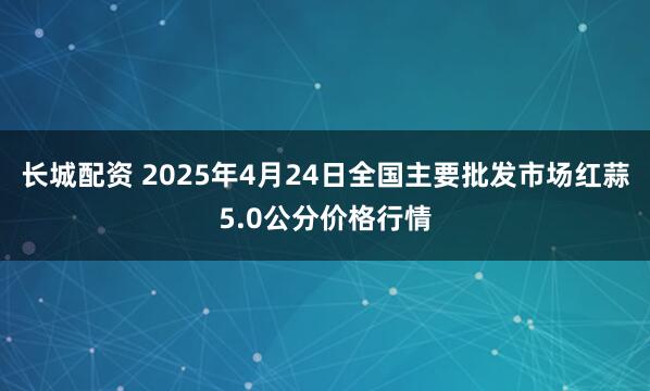 长城配资 2025年4月24日全国主要批发市场红蒜5.0公分价格行情