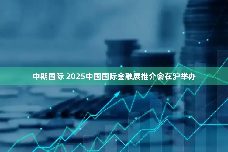 中期国际 2025中国国际金融展推介会在沪举办