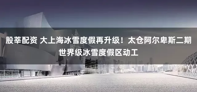 股莘配资 大上海冰雪度假再升级！太仓阿尔卑斯二期世界级冰雪度假区动工