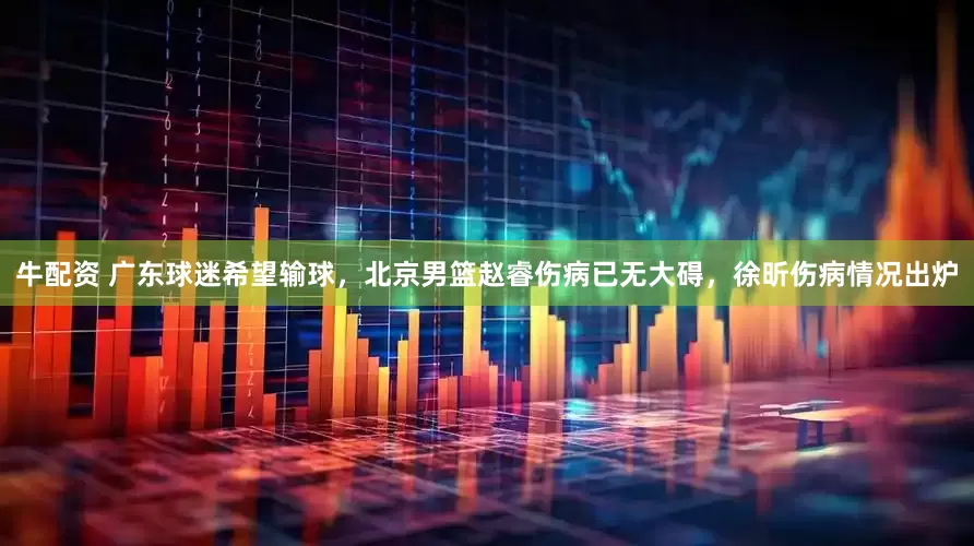 牛配资 广东球迷希望输球，北京男篮赵睿伤病已无大碍，徐昕伤病情况出炉